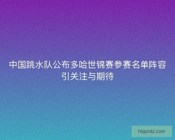 中国跳水队公布多哈世锦赛参赛名单阵容引关注与期待