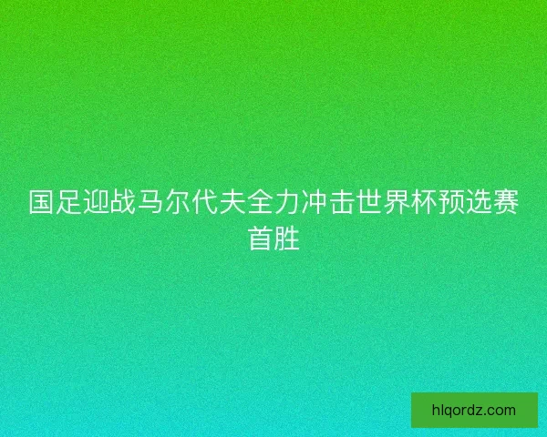 国足迎战马尔代夫全力冲击世界杯预选赛首胜